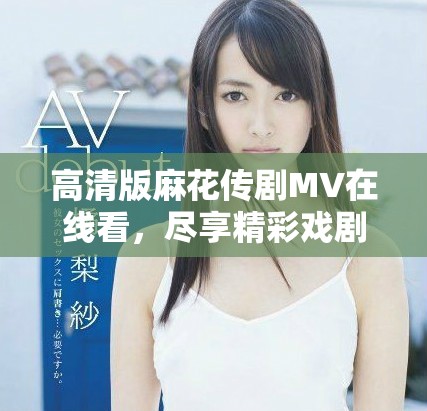 高清版麻花传剧MV在线看，尽享精彩戏剧情节与动人音乐