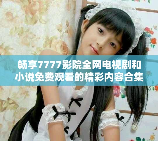 畅享7777影院全网电视剧和小说免费观看的精彩内容合集