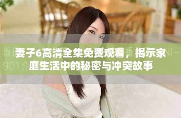 妻子6高清全集免费观看，揭示家庭生活中的秘密与冲突故事