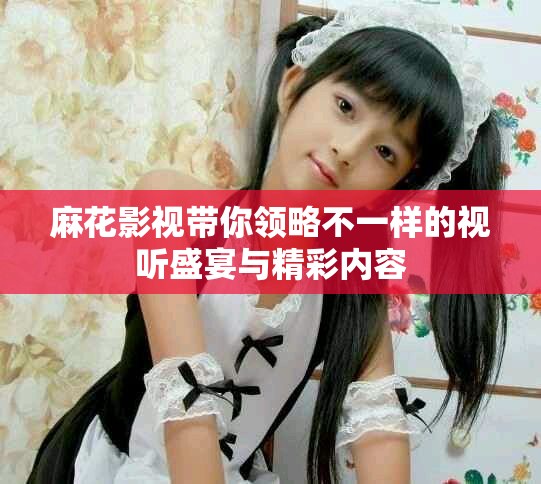 麻花影视带你领略不一样的视听盛宴与精彩内容