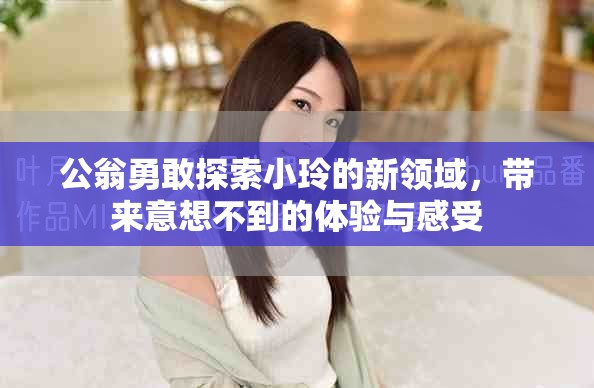 公翁勇敢探索小玲的新领域，带来意想不到的体验与感受