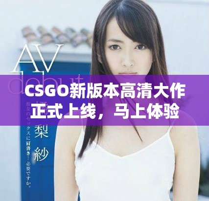 CSGO新版本高清大作正式上线，马上体验精彩绝伦的游戏世界