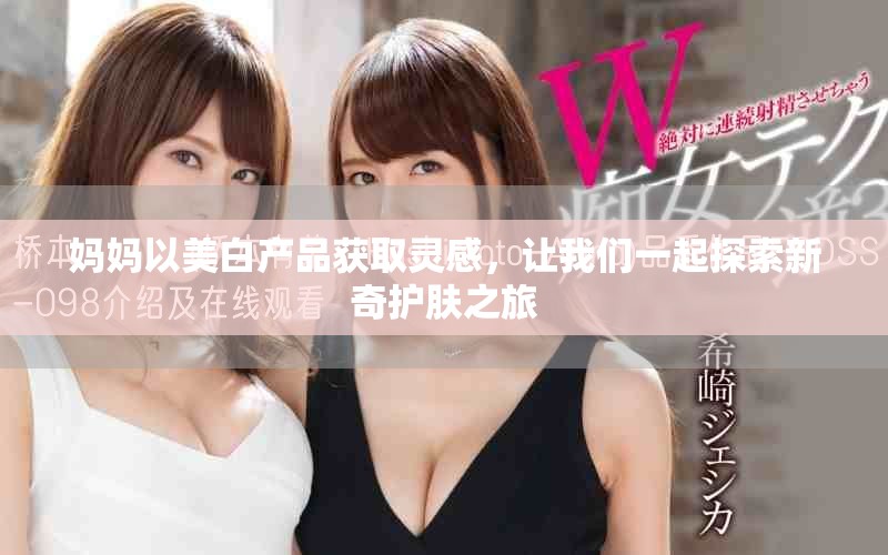 妈妈以美白产品获取灵感，让我们一起探索新奇护肤之旅