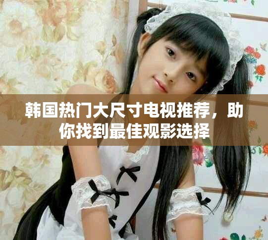 韩国热门大尺寸电视推荐，助你找到最佳观影选择