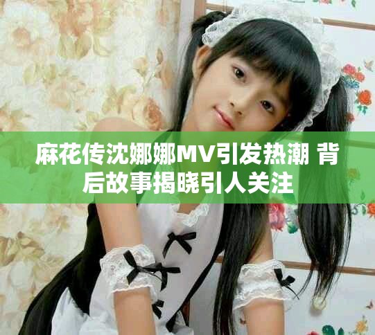 麻花传沈娜娜MV引发热潮 背后故事揭晓引人关注
