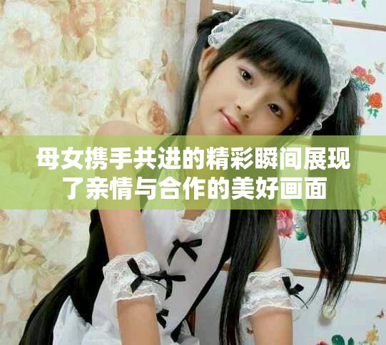 母女携手共进的精彩瞬间展现了亲情与合作的美好画面
