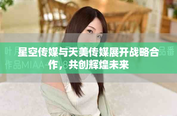 星空传媒与天美传媒展开战略合作，共创辉煌未来