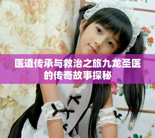 医道传承与救治之旅九龙圣医的传奇故事探秘