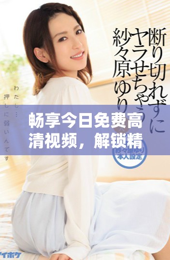 畅享今日免费高清视频，解锁精彩片段与内容