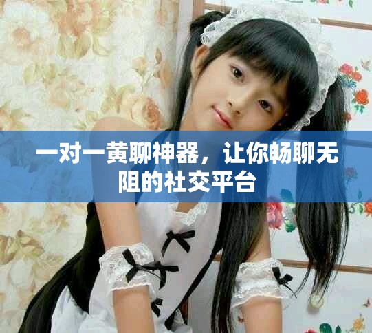 一对一黄聊神器，让你畅聊无阻的社交平台