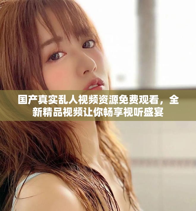 国产真实乱人视频资源免费观看，全新精品视频让你畅享视听盛宴