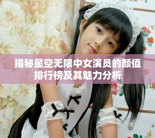 揭秘星空无限中女演员的颜值排行榜及其魅力分析