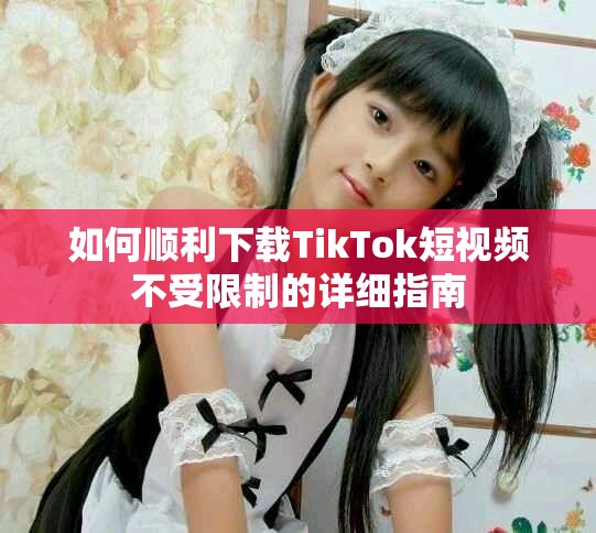 如何顺利下载TikTok短视频不受限制的详细指南