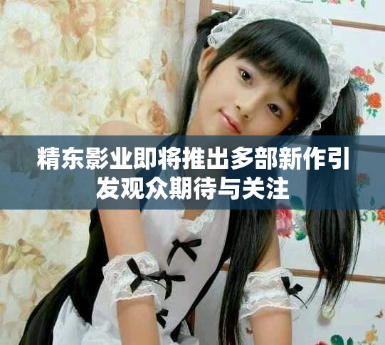 精东影业即将推出多部新作引发观众期待与关注