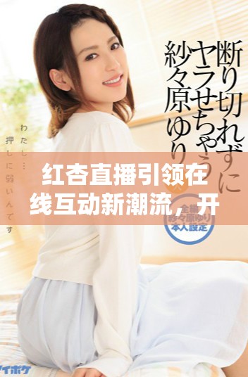 红杏直播引领在线互动新潮流，开启直播新时代的独特体验