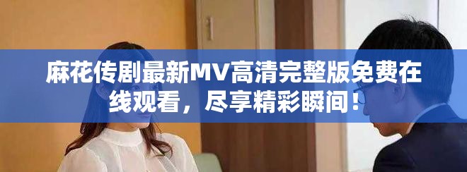 麻花传剧最新MV高清完整版免费在线观看，尽享精彩瞬间！