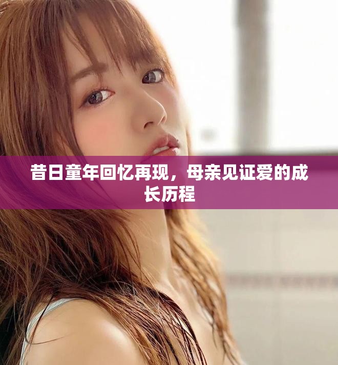 昔日童年回忆再现，母亲见证爱的成长历程
