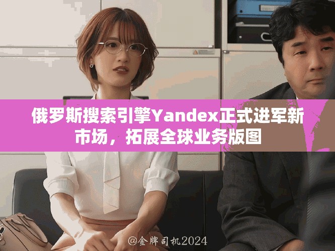 俄罗斯搜索引擎Yandex正式进军新市场，拓展全球业务版图
