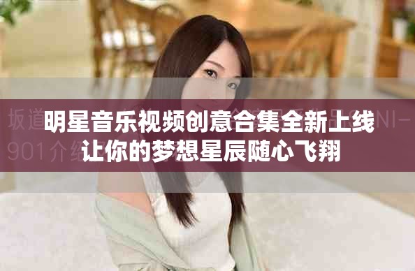 明星音乐视频创意合集全新上线 让你的梦想星辰随心飞翔