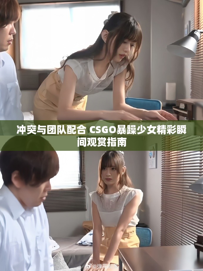 冲突与团队配合 CSGO暴躁少女精彩瞬间观赏指南