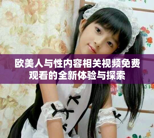 欧美人与性内容相关视频免费观看的全新体验与探索