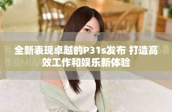 全新表现卓越的P31s发布 打造高效工作和娱乐新体验