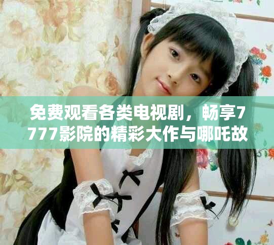 免费观看各类电视剧，畅享7777影院的精彩大作与哪吒故事