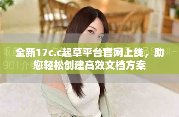 全新17c.c起草平台官网上线，助您轻松创建高效文档方案