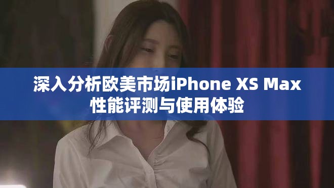 深入分析欧美市场iPhone XS Max性能评测与使用体验