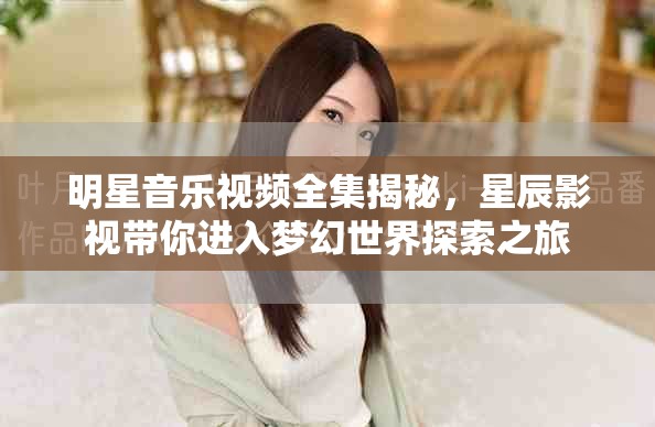 明星音乐视频全集揭秘，星辰影视带你进入梦幻世界探索之旅
