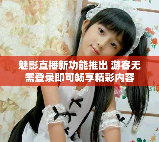魅影直播新功能推出 游客无需登录即可畅享精彩内容