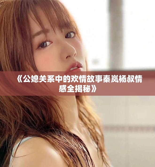 《公媳关系中的欢情故事秦岚杨叔情感全揭秘》