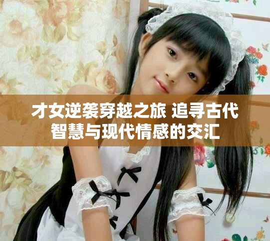 才女逆袭穿越之旅 追寻古代智慧与现代情感的交汇