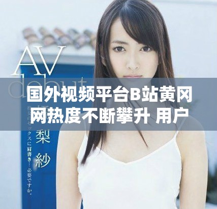 国外视频平台B站黄冈网热度不断攀升 用户互动备受关注