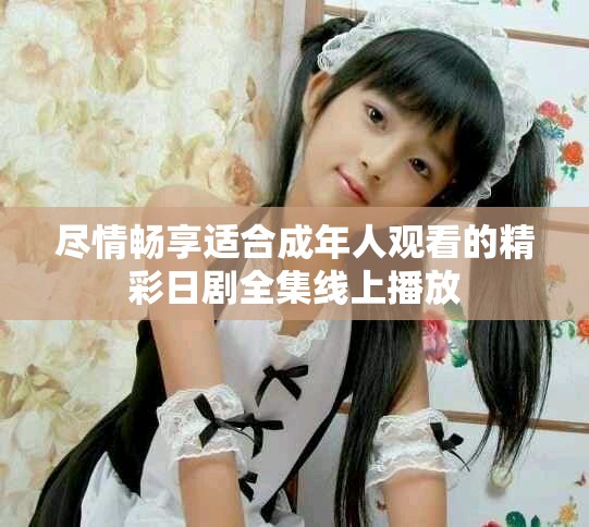 尽情畅享适合成年人观看的精彩日剧全集线上播放