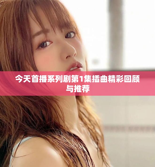 今天首播系列剧第1集插曲精彩回顾与推荐