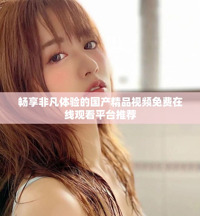 畅享非凡体验的国产精品视频免费在线观看平台推荐