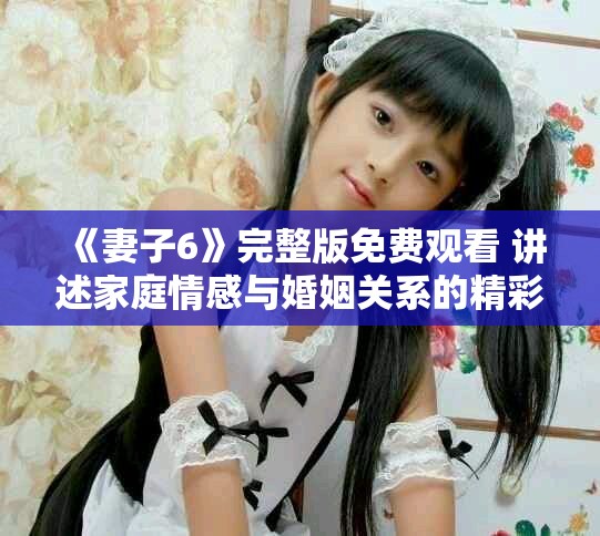 《妻子6》完整版免费观看 讲述家庭情感与婚姻关系的精彩剧集