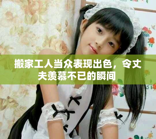 搬家工人当众表现出色，令丈夫羡慕不已的瞬间 