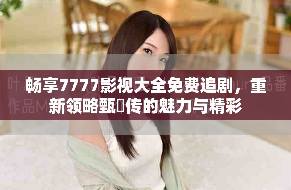 畅享7777影视大全免费追剧，重新领略甄嬛传的魅力与精彩