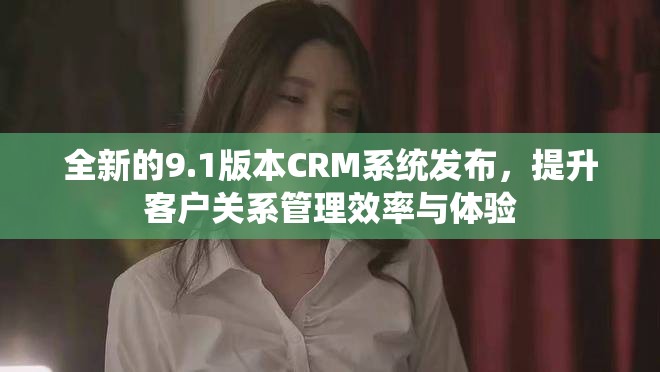 全新的9.1版本CRM系统发布，提升客户关系管理效率与体验