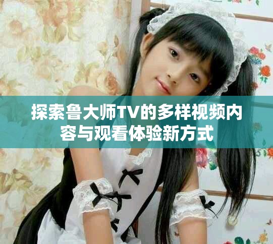 探索鲁大师TV的多样视频内容与观看体验新方式