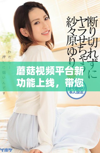蘑菇视频平台新功能上线，带您体验全新视听盛宴与创作乐趣