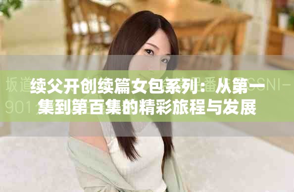 续父开创续篇女包系列：从第一集到第百集的精彩旅程与发展