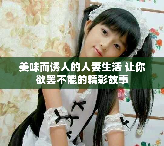 美味而诱人的人妻生活 让你欲罢不能的精彩故事