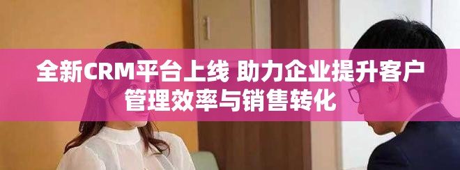 全新CRM平台上线 助力企业提升客户管理效率与销售转化