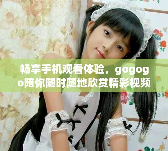 畅享手机观看体验，gogogo陪你随时随地欣赏精彩视频