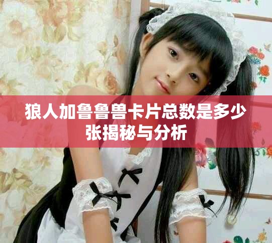 狼人加鲁鲁兽卡片总数是多少张揭秘与分析