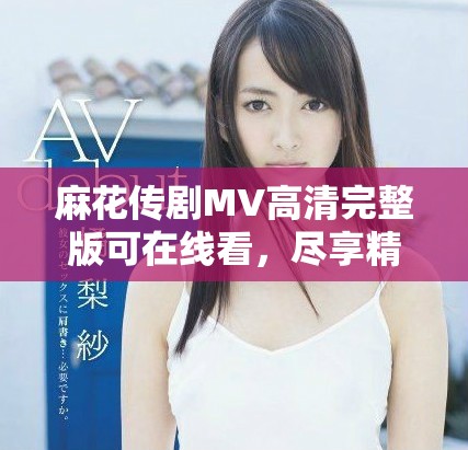 麻花传剧MV高清完整版可在线看，尽享精彩剧集体验