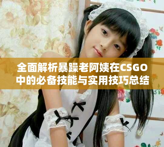 全面解析暴躁老阿姨在CSGO中的必备技能与实用技巧总结